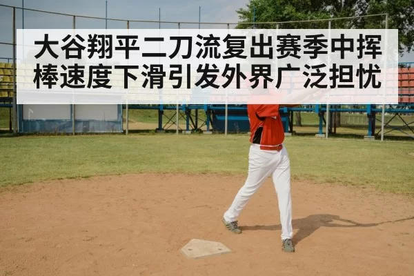 大谷翔平二刀流复出赛季中挥棒速度下滑引发外界广泛担忧