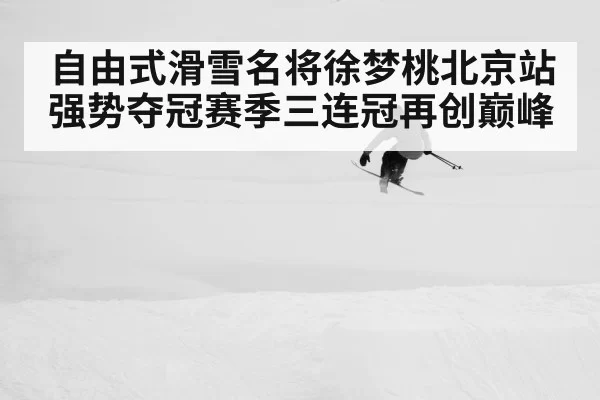 自由式滑雪名将徐梦桃北京站强势夺冠赛季三连冠再创巅峰