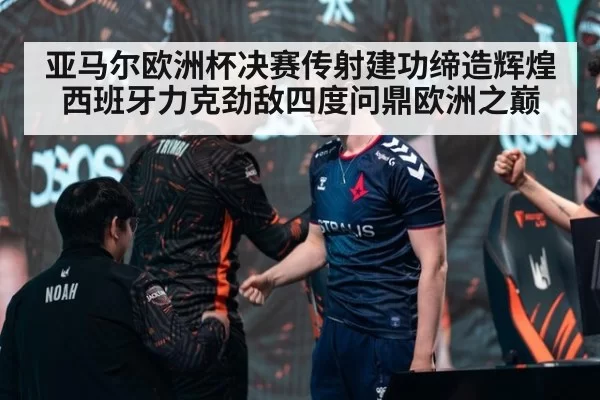 亚马尔欧洲杯决赛传射建功缔造辉煌 西班牙力克劲敌四度问鼎欧洲之巅