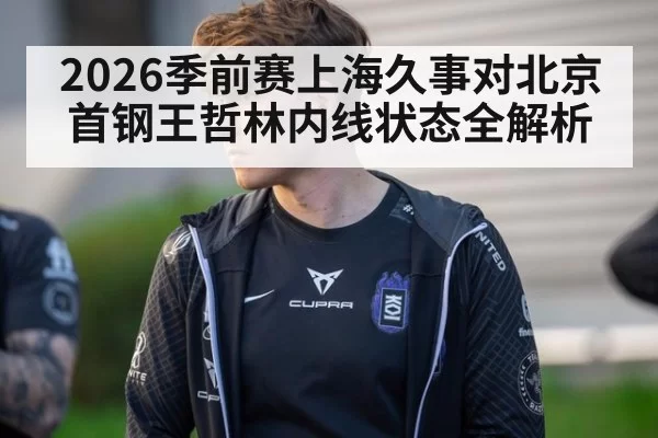 2026季前赛上海久事对北京首钢王哲林内线状态全解析